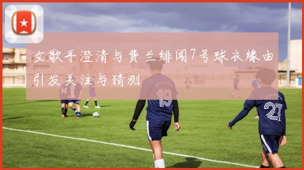 女歌手澄清与费兰绯闻7号球衣缘由引发关注与猜测