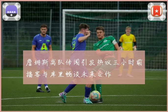 詹姆斯离队传闻引发热议三小时前播客与库里畅谈未来合作