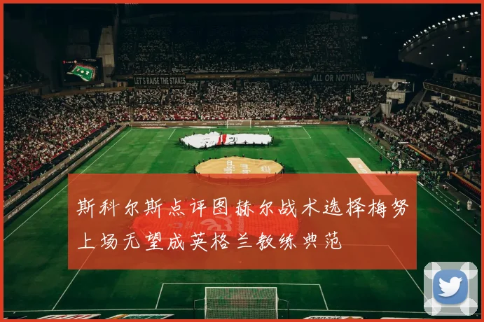 斯科尔斯点评图赫尔战术选择梅努上场无望成英格兰教练典范