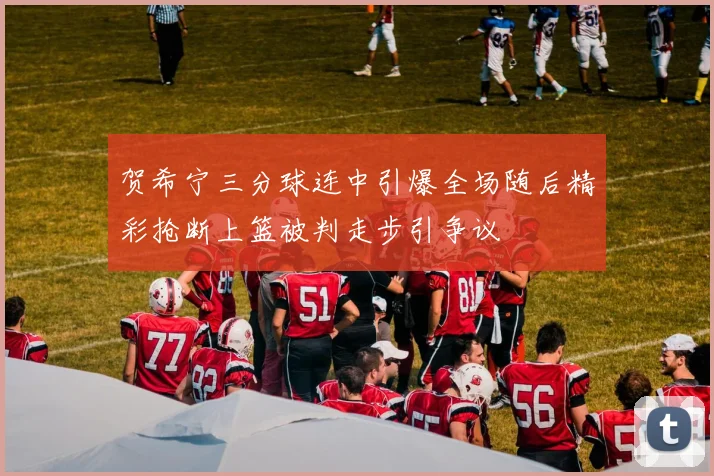 贺希宁三分球连中引爆全场随后精彩抢断上篮被判走步引争议