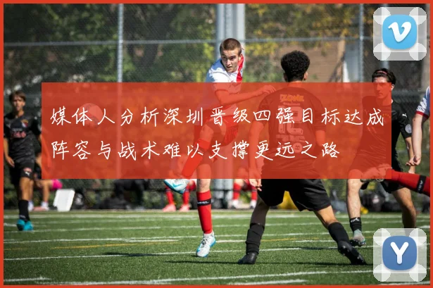 媒体人分析深圳晋级四强目标达成阵容与战术难以支撑更远之路