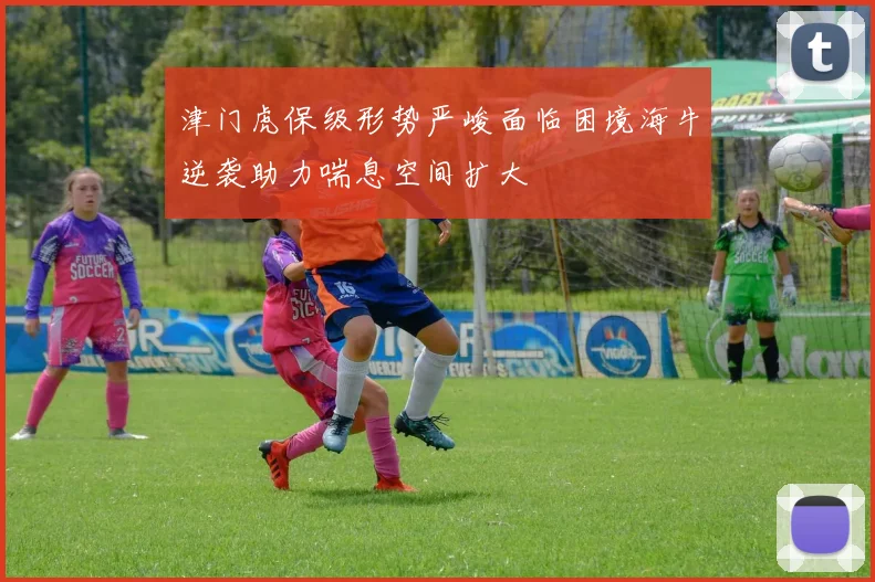 津门虎保级形势严峻面临困境海牛逆袭助力喘息空间扩大
