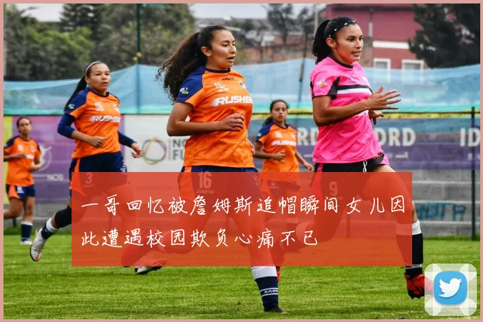 一哥回忆被詹姆斯追帽瞬间女儿因此遭遇校园欺负心痛不已