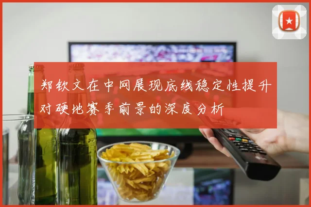 郑钦文在中网展现底线稳定性提升对硬地赛季前景的深度分析
