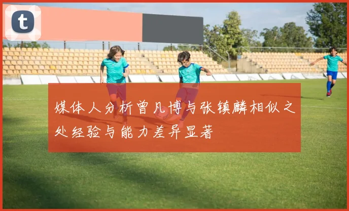 媒体人分析曾凡博与张镇麟相似之处经验与能力差异显著