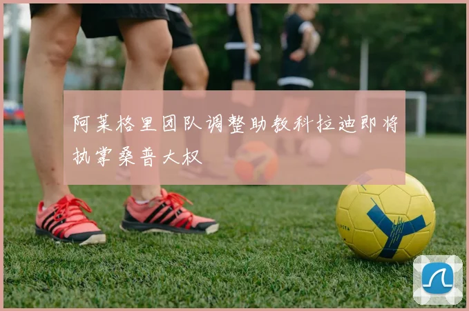 阿莱格里团队调整助教科拉迪即将执掌桑普大权