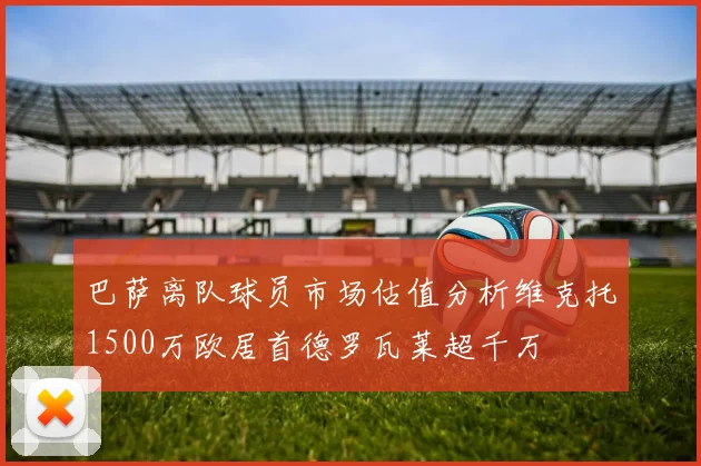 巴萨离队球员市场估值分析维克托1500万欧居首德罗瓦莱超千万