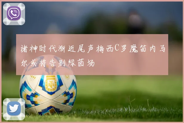 诸神时代渐近尾声梅西C罗魔笛内马尔或将告别绿茵场