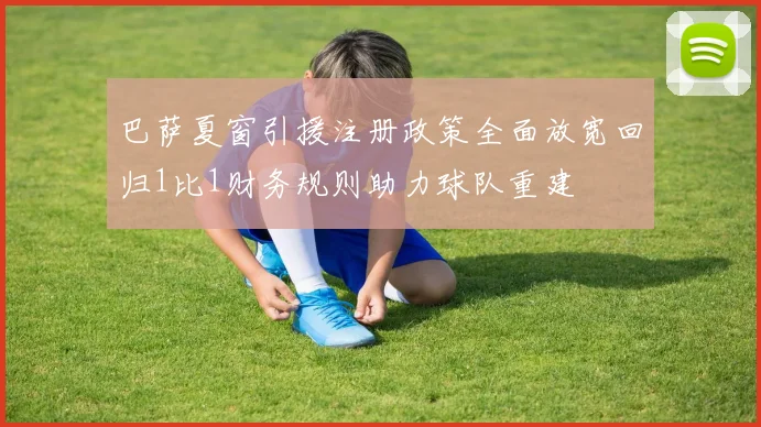 巴萨夏窗引援注册政策全面放宽回归1比1财务规则助力球队重建