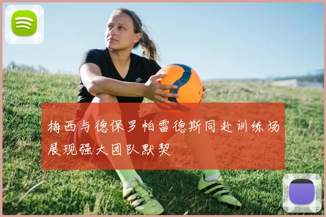 梅西与德保罗帕雷德斯同赴训练场展现强大团队默契