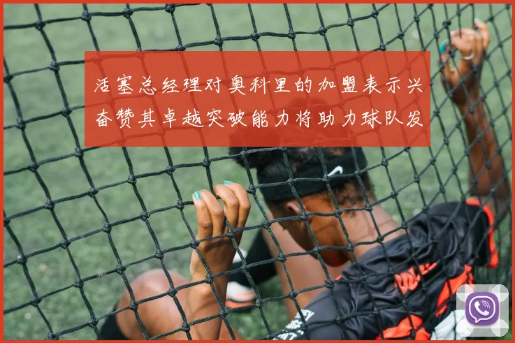 活塞总经理对奥科里的加盟表示兴奋赞其卓越突破能力将助力球队发展
