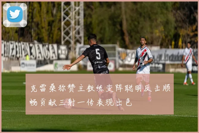 克雷桑称赞主教练变阵聪明反击顺畅贡献三射一传表现出色