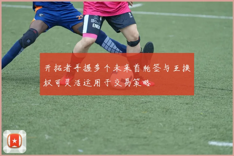 开拓者手握多个未来首轮签与互换权可灵活运用于交易策略