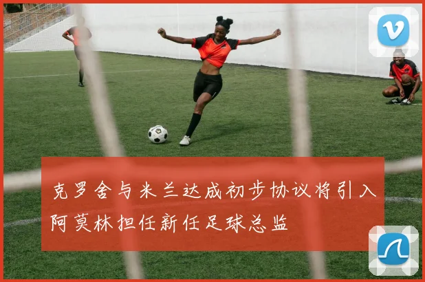 克罗舍与米兰达成初步协议将引入阿莫林担任新任足球总监
