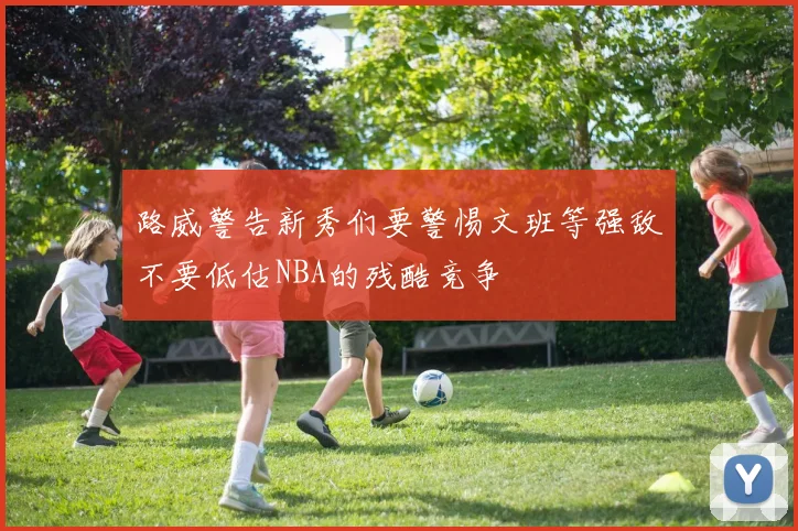 路威警告新秀们要警惕文班等强敌不要低估NBA的残酷竞争