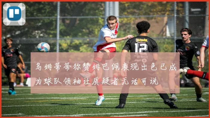 乌姆蒂蒂称赞姆巴佩表现出色已成为球队领袖让质疑者无话可说