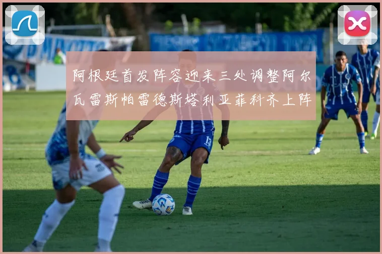 阿根廷首发阵容迎来三处调整阿尔瓦雷斯帕雷德斯塔利亚菲科齐上阵
